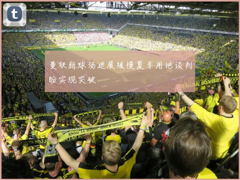 曼联新球场进展缓慢夏季用地谈判盼实现突破