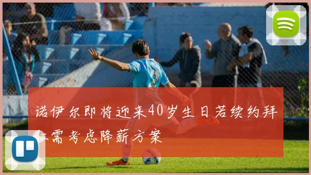 诺伊尔即将迎来40岁生日若续约拜仁需考虑降薪方案
