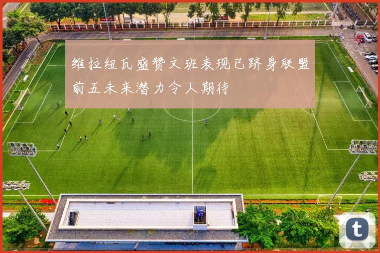 维拉纽瓦盛赞文班表现已跻身联盟前五未来潜力令人期待