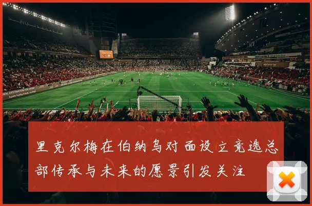 里克尔梅在伯纳乌对面设立竞选总部传承与未来的愿景引发关注