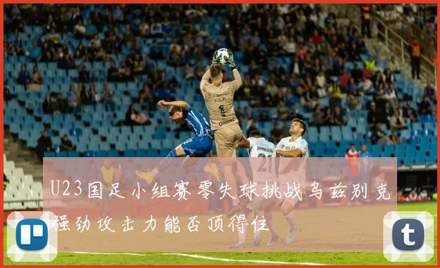 U23国足小组赛零失球挑战乌兹别克强劲攻击力能否顶得住