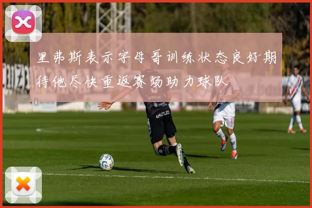 里弗斯表示字母哥训练状态良好期待他尽快重返赛场助力球队
