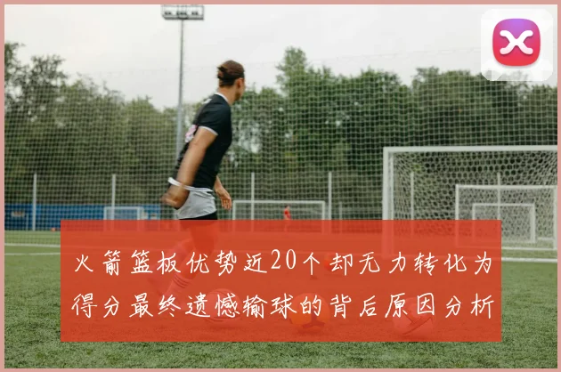 火箭篮板优势近20个却无力转化为得分最终遗憾输球的背后原因分析