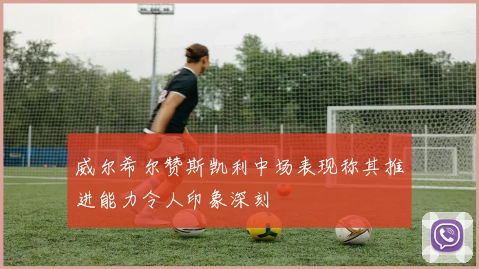 威尔希尔赞斯凯利中场表现称其推进能力令人印象深刻