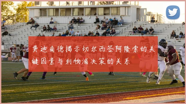 费迪南德揭示切尔西签阿隆索的关键因素与利物浦决策的关系