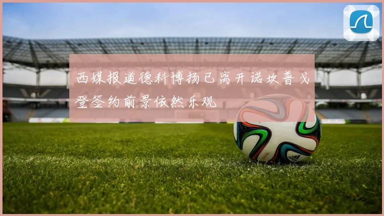 西媒报道德科博扬已离开诺坎普戈登签约前景依然乐观