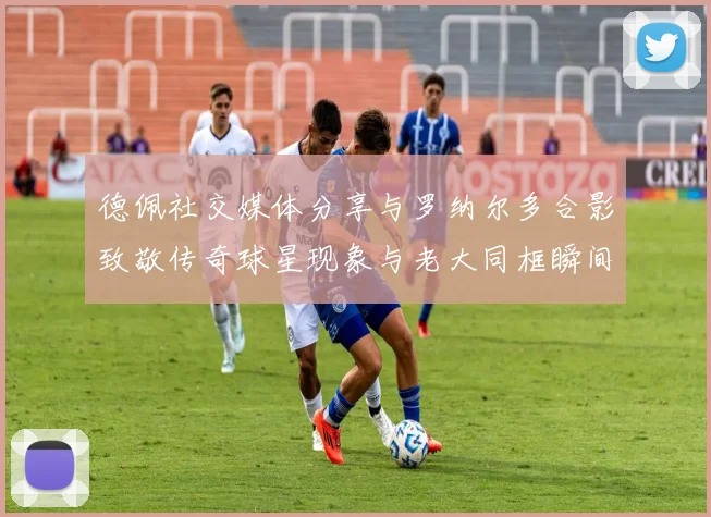 德佩社交媒体分享与罗纳尔多合影致敬传奇球星现象与老大同框瞬间