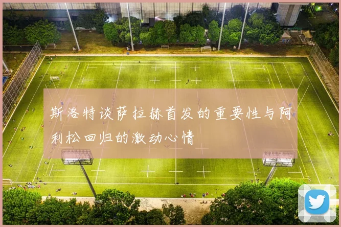 斯洛特谈萨拉赫首发的重要性与阿利松回归的激动心情