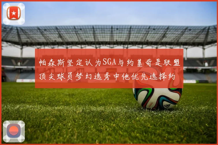 帕森斯坚定认为SGA与约基奇是联盟顶尖球员梦幻选秀中他优先选择约基奇