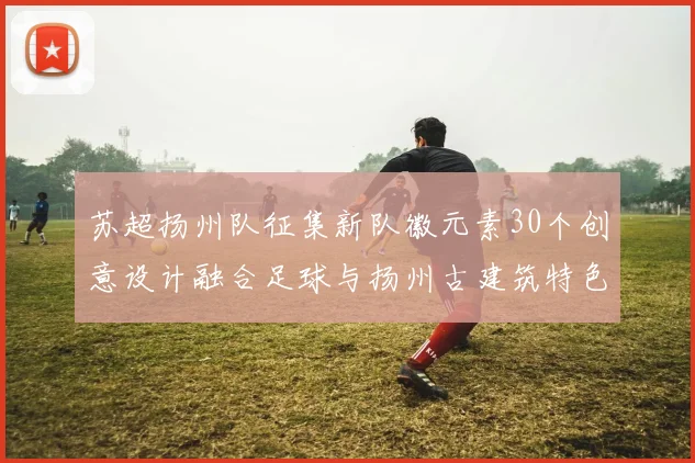 苏超扬州队征集新队徽元素30个创意设计融合足球与扬州古建筑特色